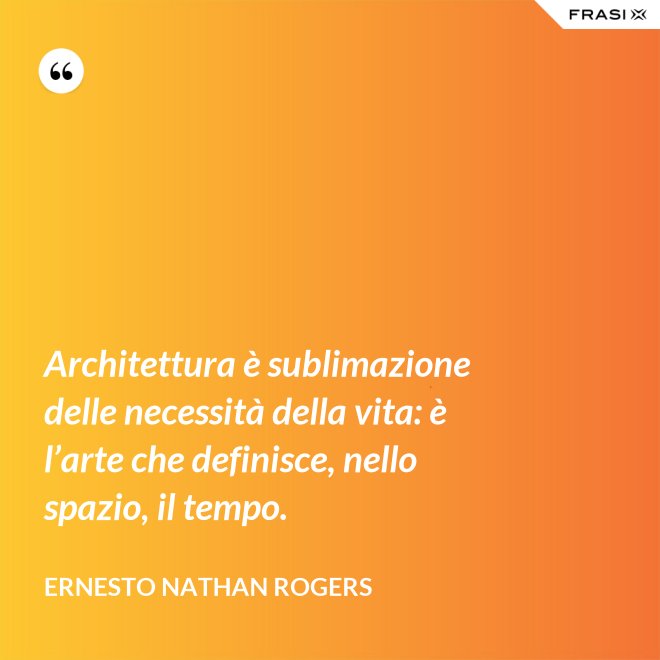 Architettura è sublimazione delle necessità della vita: è l’arte che definisce, nello spazio, il tempo. - Ernesto Nathan Rogers