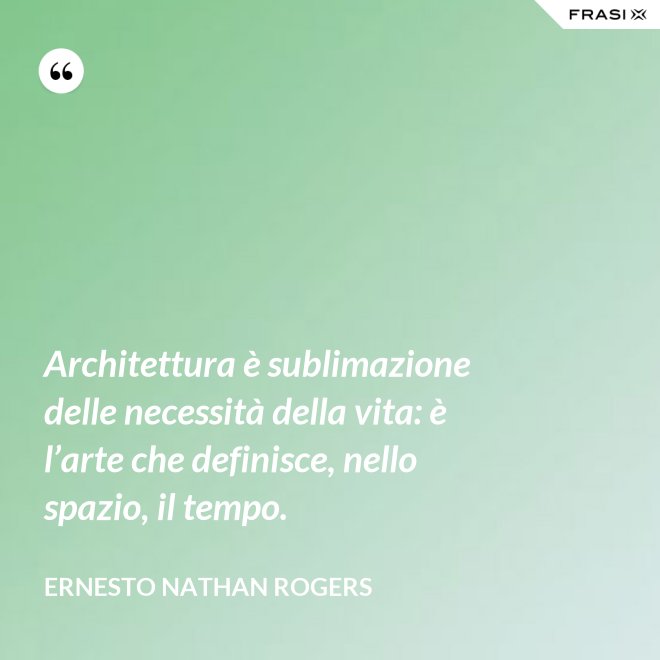 Architettura è sublimazione delle necessità della vita: è l’arte che definisce, nello spazio, il tempo. - Ernesto Nathan Rogers