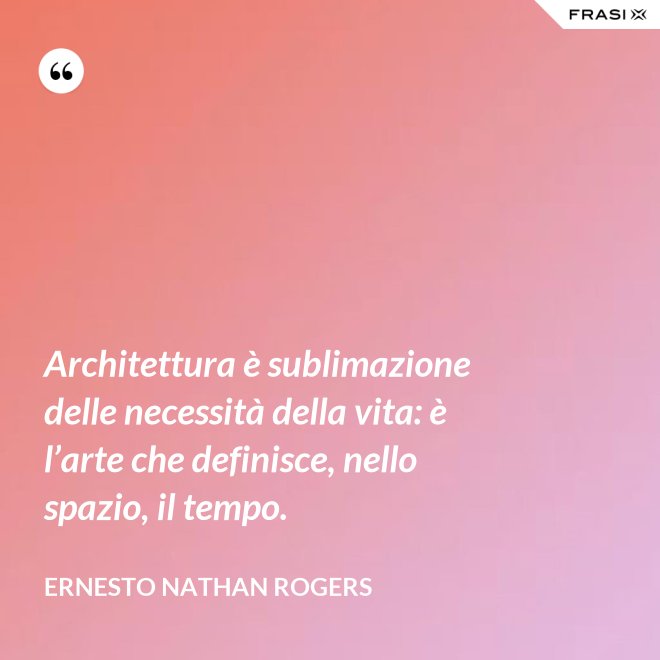Architettura è sublimazione delle necessità della vita: è l’arte che definisce, nello spazio, il tempo. - Ernesto Nathan Rogers