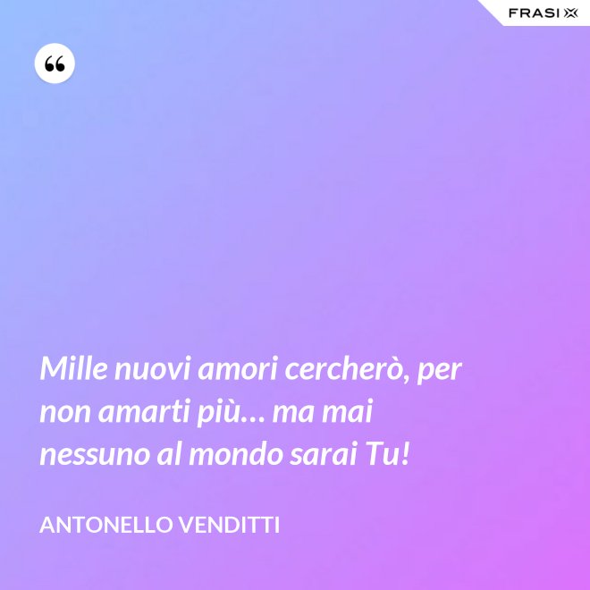 Mille nuovi amori cercherò, per non amarti più… ma mai nessuno al mondo sarai Tu! - Antonello Venditti