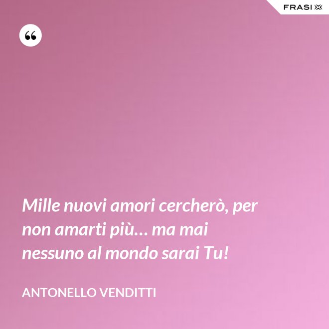 Mille nuovi amori cercherò, per non amarti più… ma mai nessuno al mondo sarai Tu! - Antonello Venditti