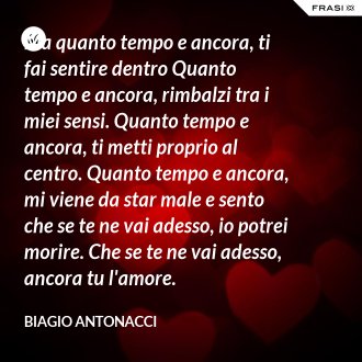 Ma quanto tempo e ancora, ti fai sentire dentro Quanto tempo e ancora, rimbalzi tra i miei sensi. Quanto tempo e ancora, ti metti proprio al centro. Quanto tempo e ancora, mi viene da star male e sento che se te ne vai adesso, io potrei morire. Che se te ne vai adesso, ancora tu l'amore. - Biagio Antonacci