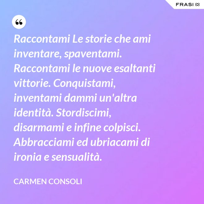 Raccontami Le storie che ami inventare, spaventami. Raccontami le nuove esaltanti vittorie. Conquistami, inventami dammi un'altra identità. Stordiscimi, disarmami e infine colpisci. Abbracciami ed ubriacami di ironia e sensualità. - Carmen Consoli