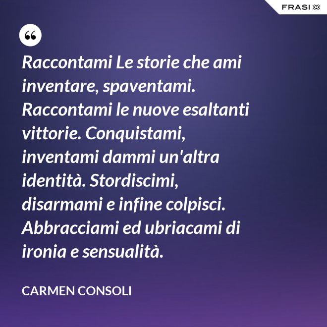 Raccontami Le storie che ami inventare, spaventami. Raccontami le nuove esaltanti vittorie. Conquistami, inventami dammi un'altra identità. Stordiscimi, disarmami e infine colpisci. Abbracciami ed ubriacami di ironia e sensualità. - Carmen Consoli