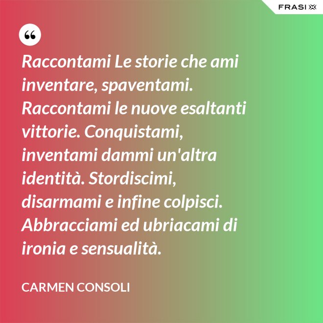 Raccontami Le storie che ami inventare, spaventami. Raccontami le nuove esaltanti vittorie. Conquistami, inventami dammi un'altra identità. Stordiscimi, disarmami e infine colpisci. Abbracciami ed ubriacami di ironia e sensualità. - Carmen Consoli