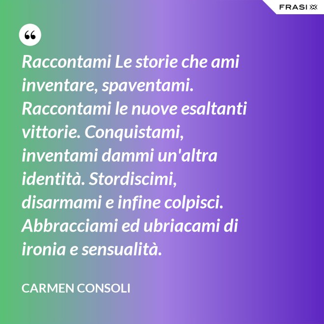 Raccontami Le storie che ami inventare, spaventami. Raccontami le nuove esaltanti vittorie. Conquistami, inventami dammi un'altra identità. Stordiscimi, disarmami e infine colpisci. Abbracciami ed ubriacami di ironia e sensualità. - Carmen Consoli