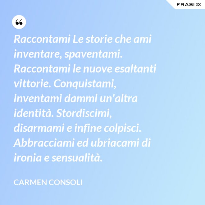 Raccontami Le storie che ami inventare, spaventami. Raccontami le nuove esaltanti vittorie. Conquistami, inventami dammi un'altra identità. Stordiscimi, disarmami e infine colpisci. Abbracciami ed ubriacami di ironia e sensualità. - Carmen Consoli