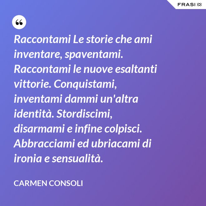 Raccontami Le storie che ami inventare, spaventami. Raccontami le nuove esaltanti vittorie. Conquistami, inventami dammi un'altra identità. Stordiscimi, disarmami e infine colpisci. Abbracciami ed ubriacami di ironia e sensualità. - Carmen Consoli