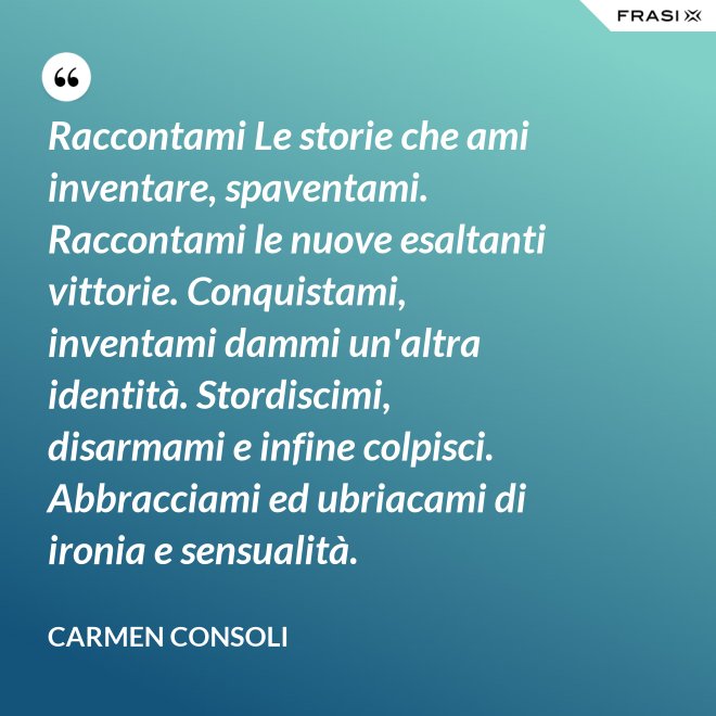Raccontami Le storie che ami inventare, spaventami. Raccontami le nuove esaltanti vittorie. Conquistami, inventami dammi un'altra identità. Stordiscimi, disarmami e infine colpisci. Abbracciami ed ubriacami di ironia e sensualità. - Carmen Consoli