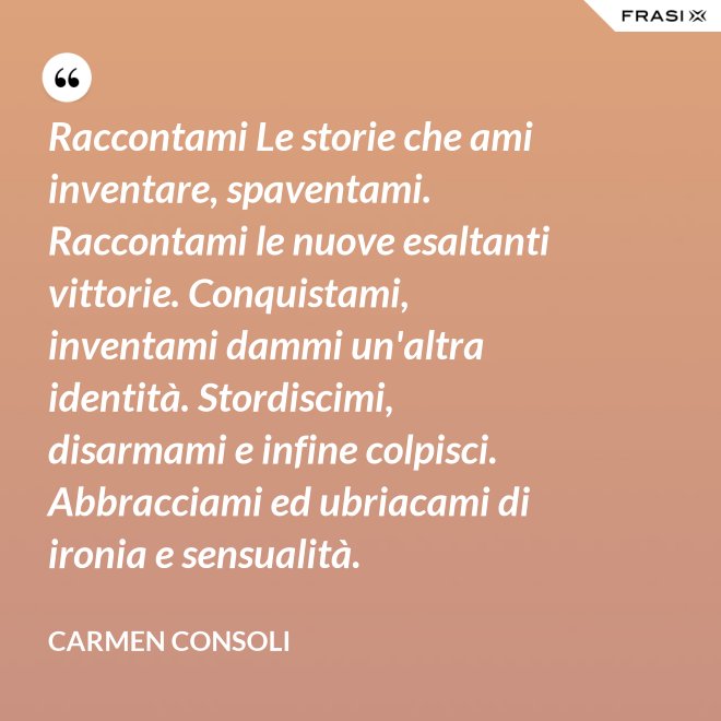 Raccontami Le storie che ami inventare, spaventami. Raccontami le nuove esaltanti vittorie. Conquistami, inventami dammi un'altra identità. Stordiscimi, disarmami e infine colpisci. Abbracciami ed ubriacami di ironia e sensualità. - Carmen Consoli