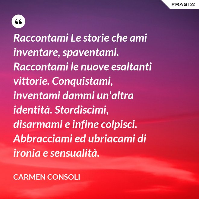 Raccontami Le storie che ami inventare, spaventami. Raccontami le nuove esaltanti vittorie. Conquistami, inventami dammi un'altra identità. Stordiscimi, disarmami e infine colpisci. Abbracciami ed ubriacami di ironia e sensualità. - Carmen Consoli