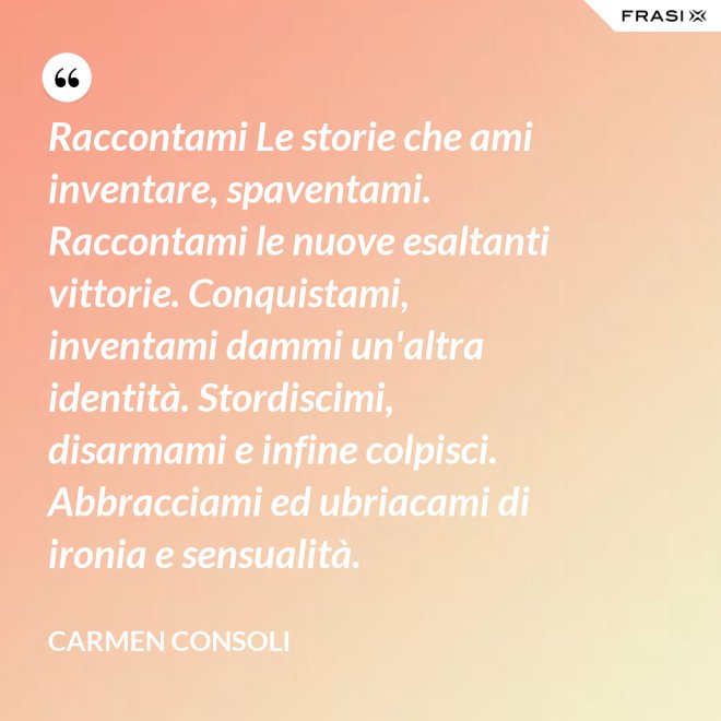 Raccontami Le storie che ami inventare, spaventami. Raccontami le nuove esaltanti vittorie. Conquistami, inventami dammi un'altra identità. Stordiscimi, disarmami e infine colpisci. Abbracciami ed ubriacami di ironia e sensualità. - Carmen Consoli