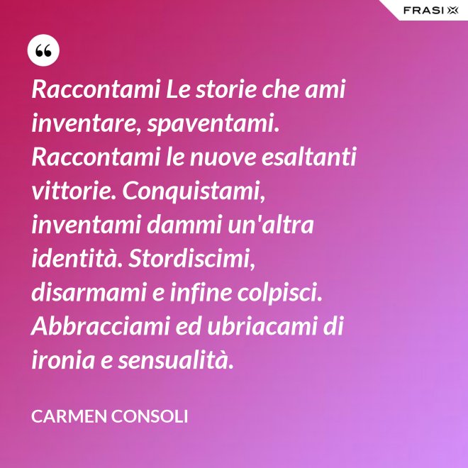 Raccontami Le storie che ami inventare, spaventami. Raccontami le nuove esaltanti vittorie. Conquistami, inventami dammi un'altra identità. Stordiscimi, disarmami e infine colpisci. Abbracciami ed ubriacami di ironia e sensualità. - Carmen Consoli