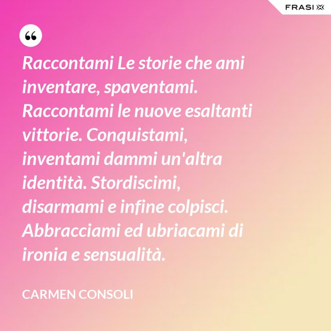 Raccontami Le storie che ami inventare, spaventami. Raccontami le nuove esaltanti vittorie. Conquistami, inventami dammi un'altra identità. Stordiscimi, disarmami e infine colpisci. Abbracciami ed ubriacami di ironia e sensualità. - Carmen Consoli