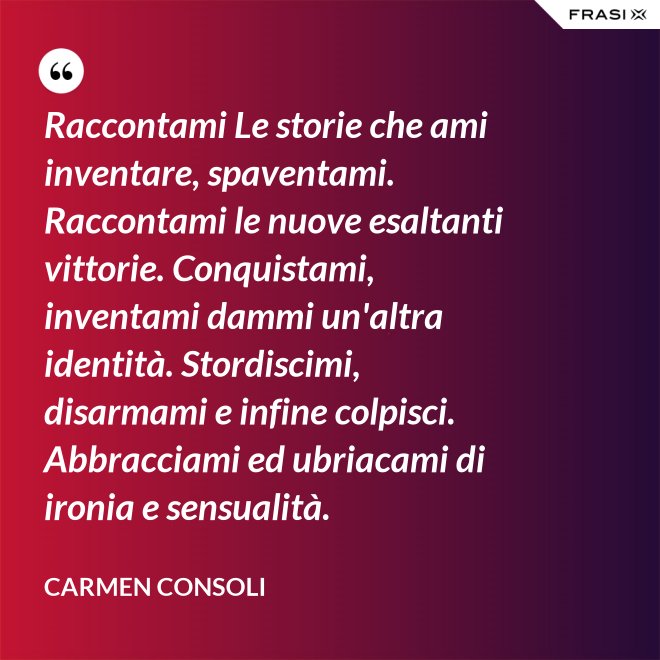 Raccontami Le storie che ami inventare, spaventami. Raccontami le nuove esaltanti vittorie. Conquistami, inventami dammi un'altra identità. Stordiscimi, disarmami e infine colpisci. Abbracciami ed ubriacami di ironia e sensualità. - Carmen Consoli