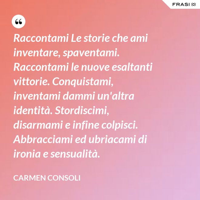 Raccontami Le storie che ami inventare, spaventami. Raccontami le nuove esaltanti vittorie. Conquistami, inventami dammi un'altra identità. Stordiscimi, disarmami e infine colpisci. Abbracciami ed ubriacami di ironia e sensualità. - Carmen Consoli
