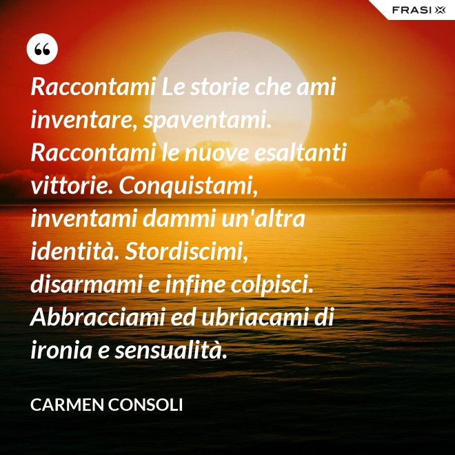 Raccontami Le storie che ami inventare, spaventami. Raccontami le nuove esaltanti vittorie. Conquistami, inventami dammi un'altra identità. Stordiscimi, disarmami e infine colpisci. Abbracciami ed ubriacami di ironia e sensualità. - Carmen Consoli