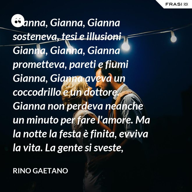 Gianna, Gianna, Gianna sosteneva, tesi e illusioni Gianna, Gianna, Gianna prometteva, pareti e fiumi Gianna, Gianna aveva un coccodrillo e un dottore. Gianna non perdeva neanche un minuto per fare l'amore. Ma la notte la festa è finita, evviva la vita. La gente si sveste, comincia un mondo, un mondo diverso, ma fatto di sesso, chi vivrà vedrà. - Rino Gaetano