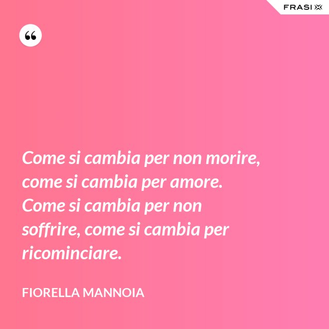 Come si cambia per non morire, come si cambia per amore. Come si cambia per non soffrire, come si cambia per ricominciare. - Fiorella Mannoia