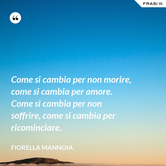 Come si cambia per non morire, come si cambia per amore. Come si cambia per non soffrire, come si cambia per ricominciare. - Fiorella Mannoia