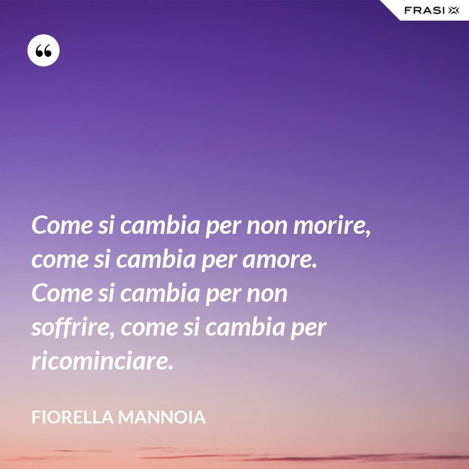 Come si cambia per non morire, come si cambia per amore. Come si cambia per non soffrire, come si cambia per ricominciare. - Fiorella Mannoia