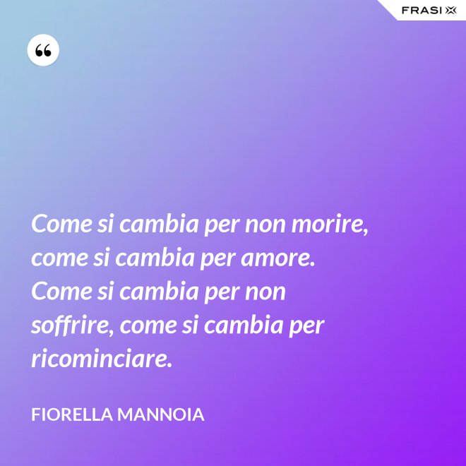 Come si cambia per non morire, come si cambia per amore. Come si cambia per non soffrire, come si cambia per ricominciare. - Fiorella Mannoia