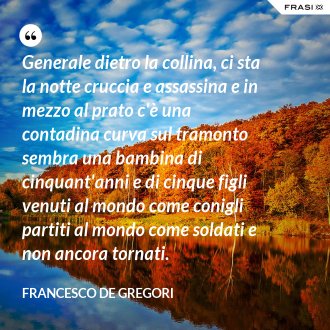 Generale dietro la collina, ci sta la notte cruccia e assassina e in mezzo al prato c'è una contadina curva sul tramonto sembra una bambina di cinquant'anni e di cinque figli venuti al mondo come conigli partiti al mondo come soldati e non ancora tornati. - Francesco De Gregori