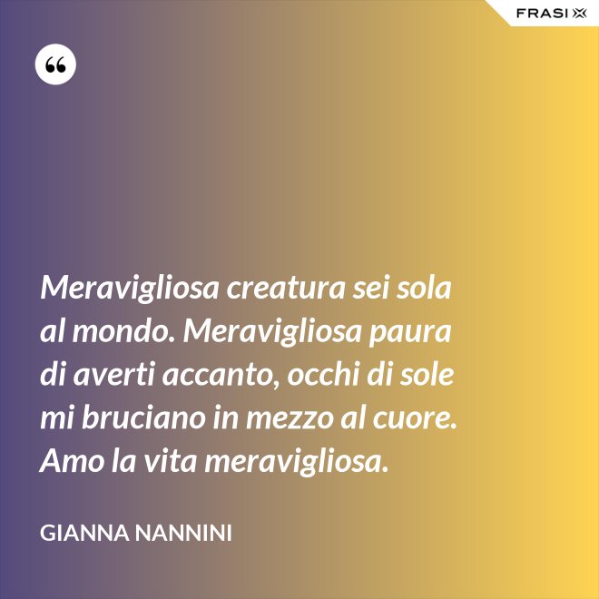 Meravigliosa creatura sei sola al mondo. Meravigliosa paura di averti accanto, occhi di sole mi bruciano in mezzo al cuore. Amo la vita meravigliosa. - Gianna Nannini