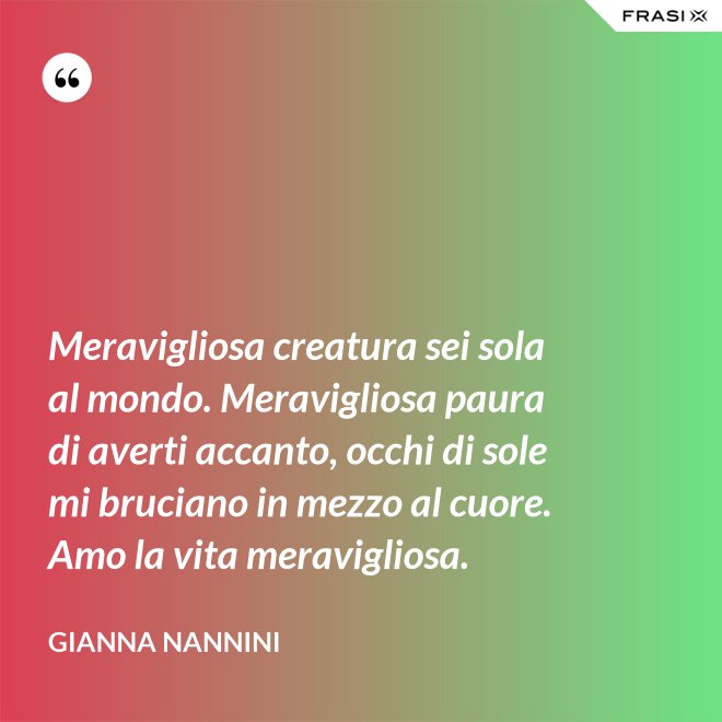 Meravigliosa creatura sei sola al mondo. Meravigliosa paura di averti accanto, occhi di sole mi bruciano in mezzo al cuore. Amo la vita meravigliosa. - Gianna Nannini