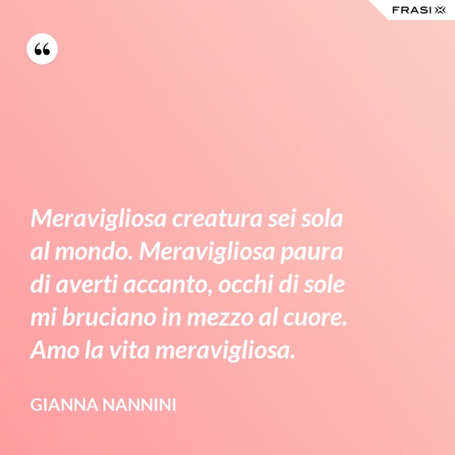 Meravigliosa creatura sei sola al mondo. Meravigliosa paura di averti accanto, occhi di sole mi bruciano in mezzo al cuore. Amo la vita meravigliosa. - Gianna Nannini