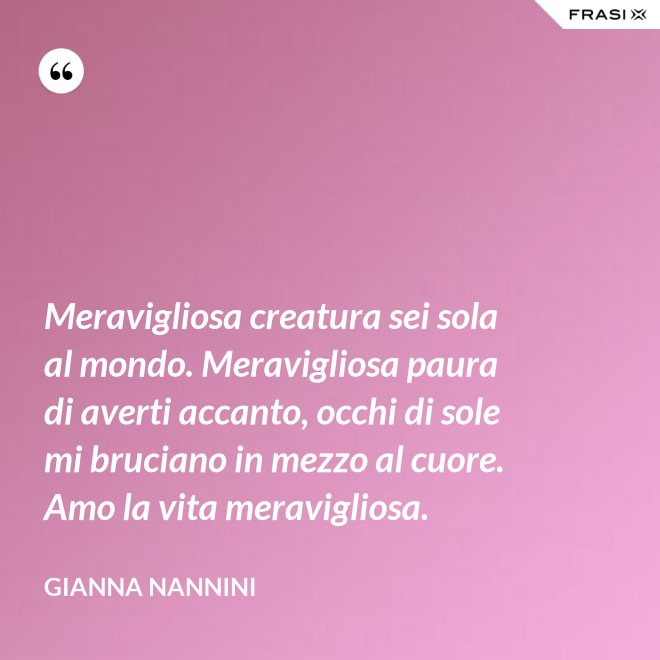 Meravigliosa creatura sei sola al mondo. Meravigliosa paura di averti accanto, occhi di sole mi bruciano in mezzo al cuore. Amo la vita meravigliosa. - Gianna Nannini