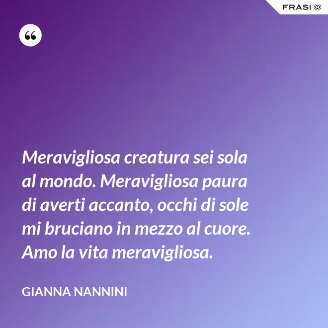 Meravigliosa creatura sei sola al mondo. Meravigliosa paura di averti accanto, occhi di sole mi bruciano in mezzo al cuore. Amo la vita meravigliosa. - Gianna Nannini