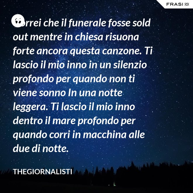 Vorrei che il funerale fosse sold out mentre in chiesa risuona forte ancora questa canzone. Ti lascio il mio inno in un silenzio profondo per quando non ti viene sonno In una notte leggera. Ti lascio il mio inno dentro il mare profondo per quando corri in macchina alle due di notte. - Thegiornalisti