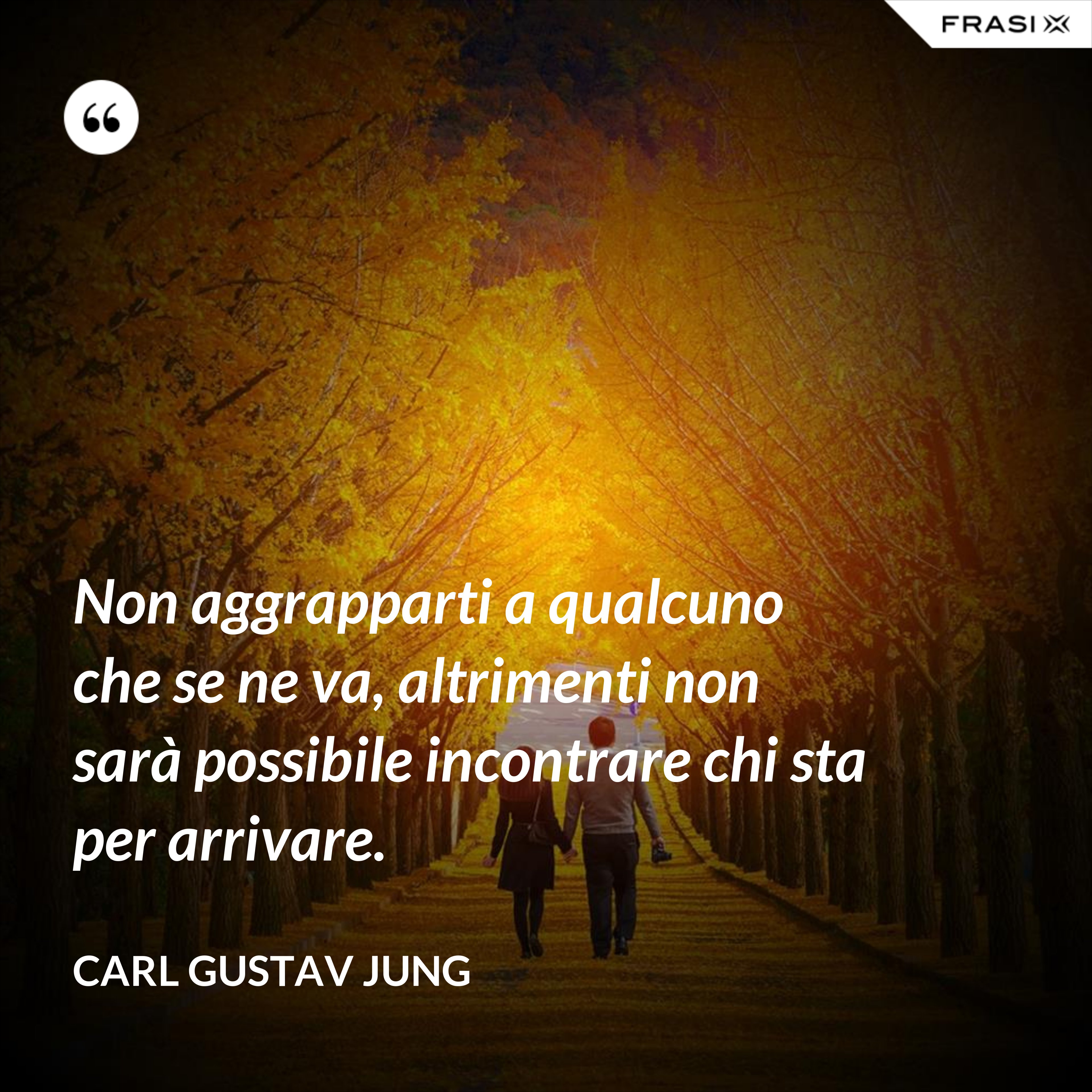 Non aggrapparti a qualcuno che se ne va, altrimenti non sarà possibile incontrare chi sta per arrivare. - Carl Gustav Jung
