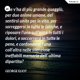 Che v’ha di più grande quaggiù, per due anime umane, del sentirsi unite per la vita, per sorreggersi in tutte le fatiche, e riposare l’una sull’altra in tutti i dolori, e soccorrersi in tutte le pene, e confondersi l’una coll’altra nelle silenziose ineffabili memorie dell’ ultima dipartita? - George Eliot