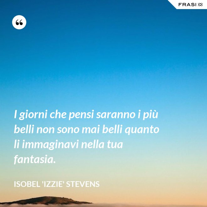 I giorni che pensi saranno i più belli non sono mai belli quanto li immaginavi nella tua fantasia. - Isobel 'Izzie' Stevens