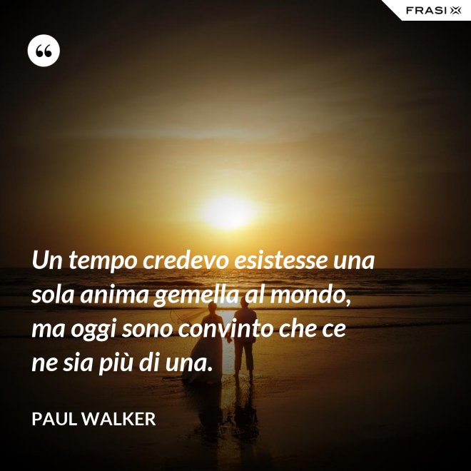 Un tempo credevo esistesse una sola anima gemella al mondo, ma oggi sono convinto che ce ne sia più di una. - Paul Walker