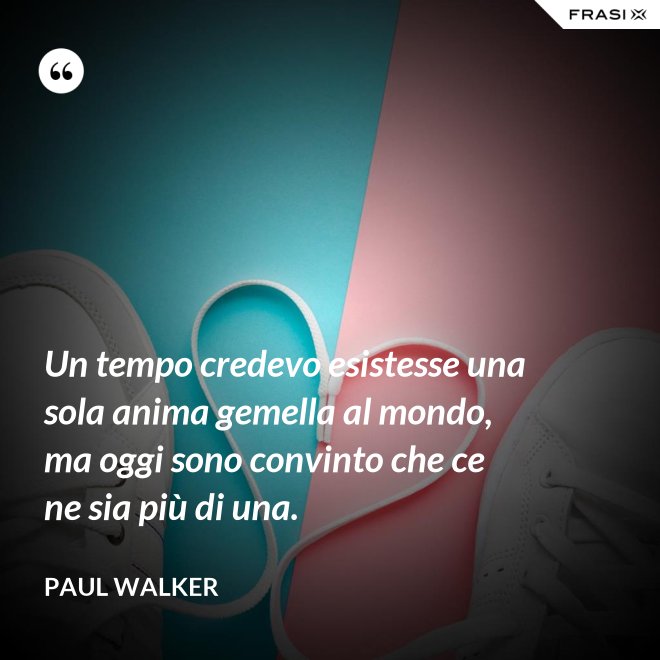 Un tempo credevo esistesse una sola anima gemella al mondo, ma oggi sono convinto che ce ne sia più di una. - Paul Walker