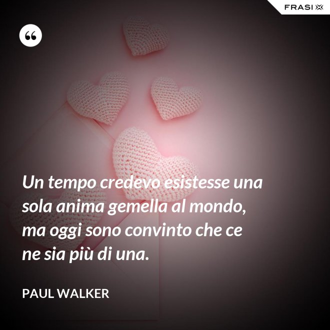 Un tempo credevo esistesse una sola anima gemella al mondo, ma oggi sono convinto che ce ne sia più di una. - Paul Walker