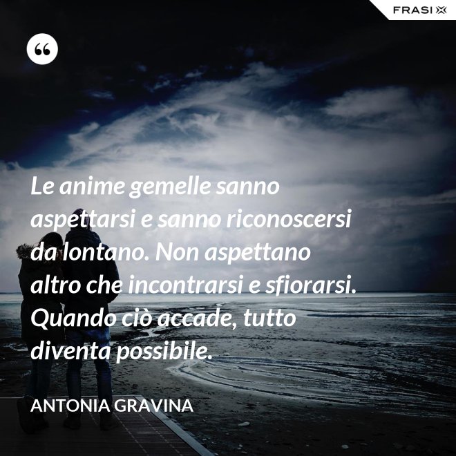Le anime gemelle sanno aspettarsi e sanno riconoscersi da lontano. Non aspettano altro che incontrarsi e sfiorarsi. Quando ciò accade, tutto diventa possibile. - Antonia Gravina