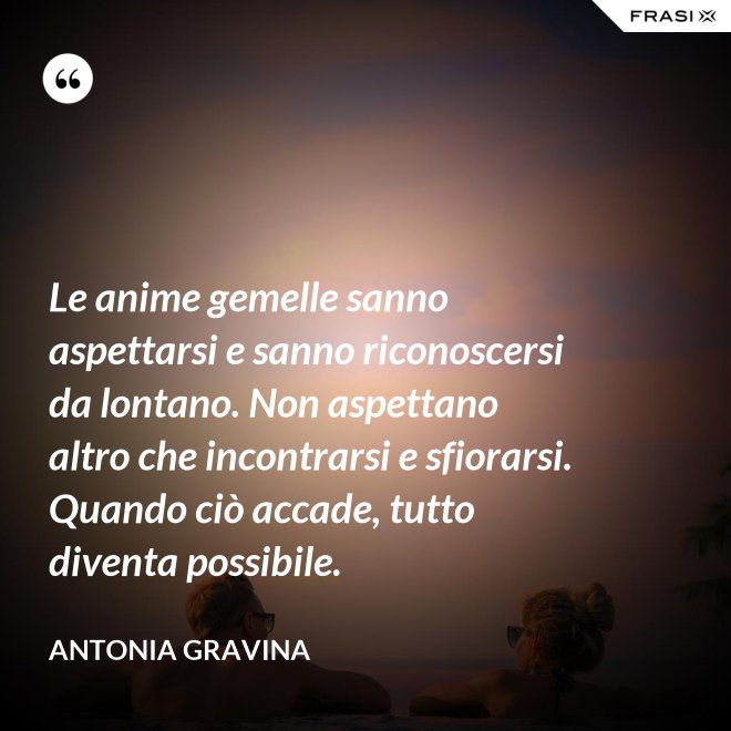 Le anime gemelle sanno aspettarsi e sanno riconoscersi da lontano. Non aspettano altro che incontrarsi e sfiorarsi. Quando ciò accade, tutto diventa possibile. - Antonia Gravina