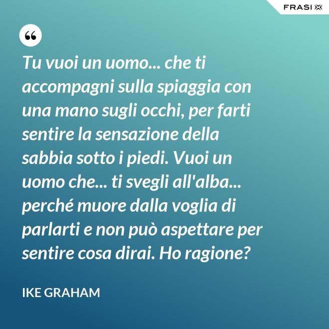 Tu vuoi un uomo... che ti accompagni sulla spiaggia con una mano sugli occhi, per farti sentire la sensazione della sabbia sotto i piedi. Vuoi un uomo che... ti svegli all'alba... perché muore dalla voglia di parlarti e non può aspettare per sentire cosa dirai. Ho ragione? - Ike Graham