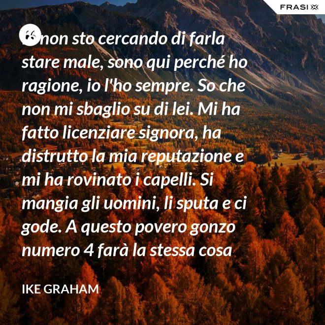 Io non sto cercando di farla stare male, sono qui perché ho ragione, io l'ho sempre. So che non mi sbaglio su di lei. Mi ha fatto licenziare signora, ha distrutto la mia reputazione e mi ha rovinato i capelli. Si mangia gli uomini, li sputa e ci gode. A questo povero gonzo numero 4 farà la stessa cosa che ha già fatto agli altri 3: scapperà di nuovo. E io rimango finché non lo farà. - Ike Graham