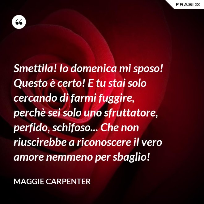 Smettila! Io domenica mi sposo! Questo è certo! E tu stai solo cercando di farmi fuggire, perchè sei solo uno sfruttatore, perfido, schifoso... Che non riuscirebbe a riconoscere il vero amore nemmeno per sbaglio! - Maggie Carpenter
