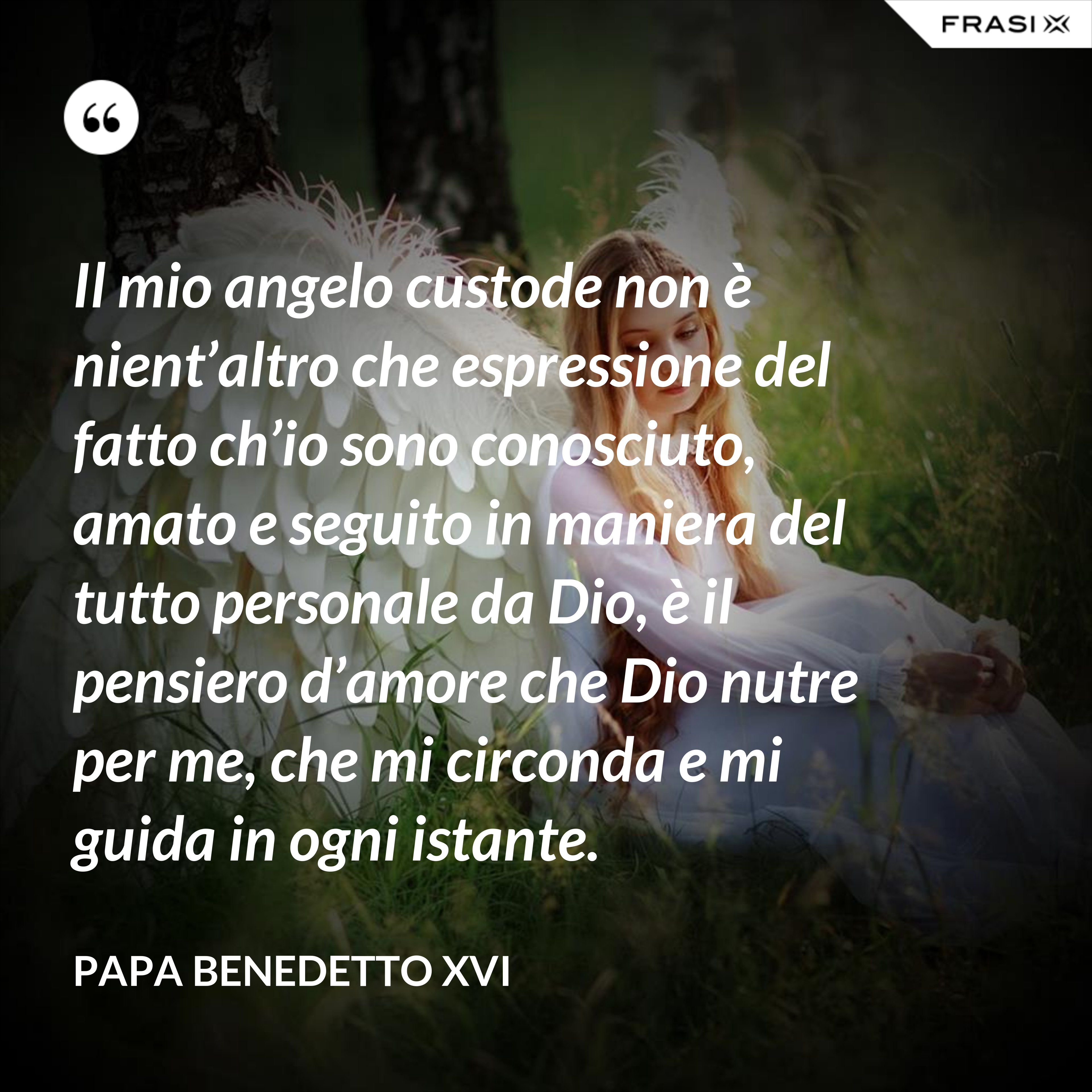 Il mio angelo custode non è nient’altro che espressione del fatto ch’io sono conosciuto, amato e seguito in maniera del tutto personale da Dio, è il pensiero d’amore che Dio nutre per me, che mi circonda e mi guida in ogni istante. - Papa Benedetto XVI
