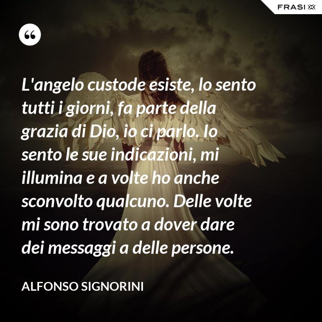 L'angelo custode esiste, lo sento tutti i giorni, fa parte della grazia di Dio, io ci parlo. Io sento le sue indicazioni, mi illumina e a volte ho anche sconvolto qualcuno. Delle volte mi sono trovato a dover dare dei messaggi a delle persone. - Alfonso Signorini