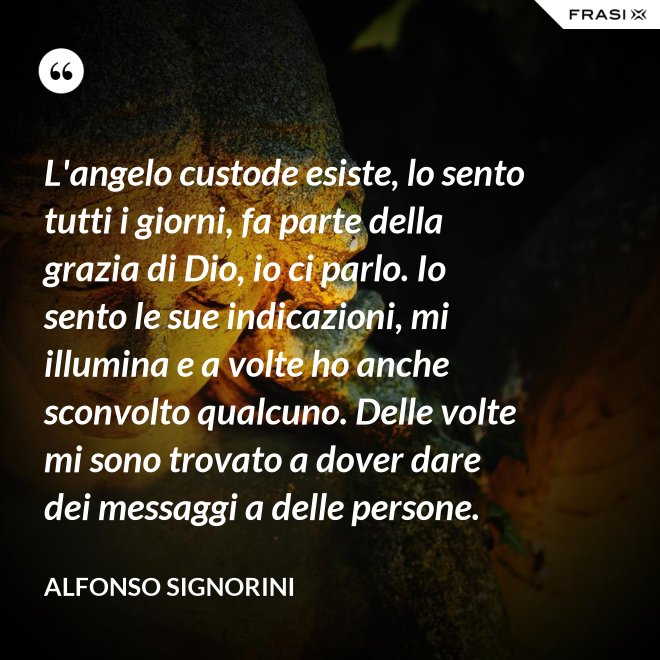 L'angelo custode esiste, lo sento tutti i giorni, fa parte della grazia di Dio, io ci parlo. Io sento le sue indicazioni, mi illumina e a volte ho anche sconvolto qualcuno. Delle volte mi sono trovato a dover dare dei messaggi a delle persone. - Alfonso Signorini