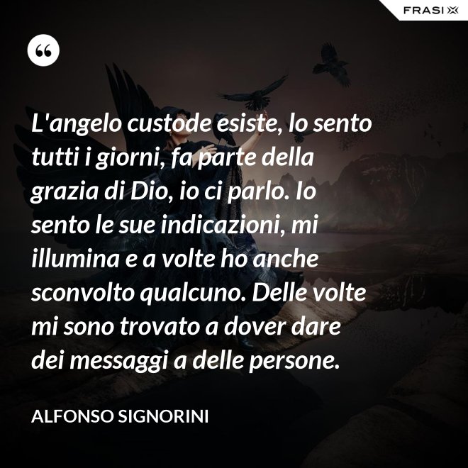 L'angelo custode esiste, lo sento tutti i giorni, fa parte della grazia di Dio, io ci parlo. Io sento le sue indicazioni, mi illumina e a volte ho anche sconvolto qualcuno. Delle volte mi sono trovato a dover dare dei messaggi a delle persone. - Alfonso Signorini