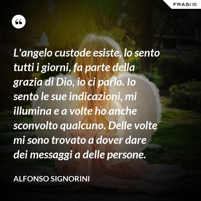 L'angelo custode esiste, lo sento tutti i giorni, fa parte della grazia di Dio, io ci parlo. Io sento le sue indicazioni, mi illumina e a volte ho anche sconvolto qualcuno. Delle volte mi sono trovato a dover dare dei messaggi a delle persone. - Alfonso Signorini