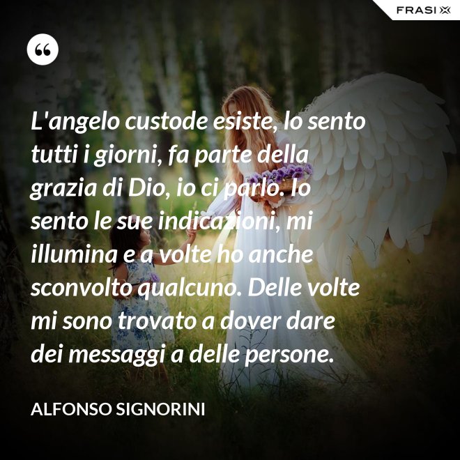 L'angelo custode esiste, lo sento tutti i giorni, fa parte della grazia di Dio, io ci parlo. Io sento le sue indicazioni, mi illumina e a volte ho anche sconvolto qualcuno. Delle volte mi sono trovato a dover dare dei messaggi a delle persone. - Alfonso Signorini